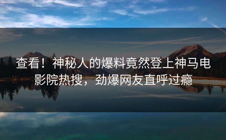 查看！神秘人的爆料竟然登上神马电影院热搜，劲爆网友直呼过瘾