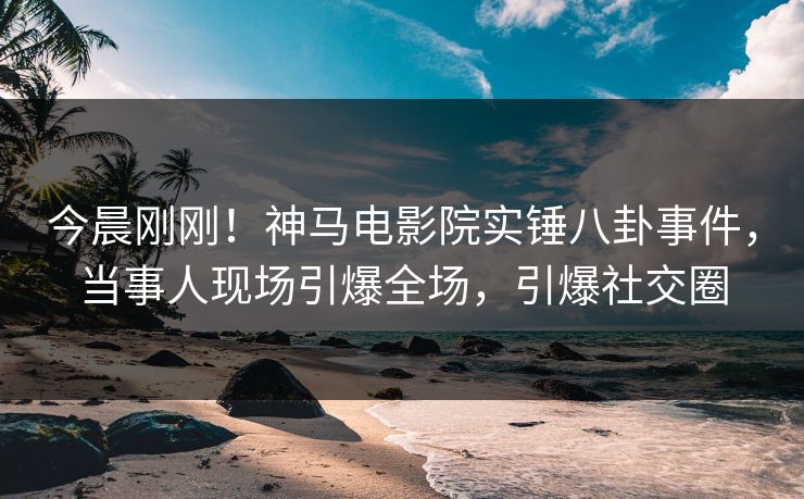今晨刚刚！神马电影院实锤八卦事件，当事人现场引爆全场，引爆社交圈