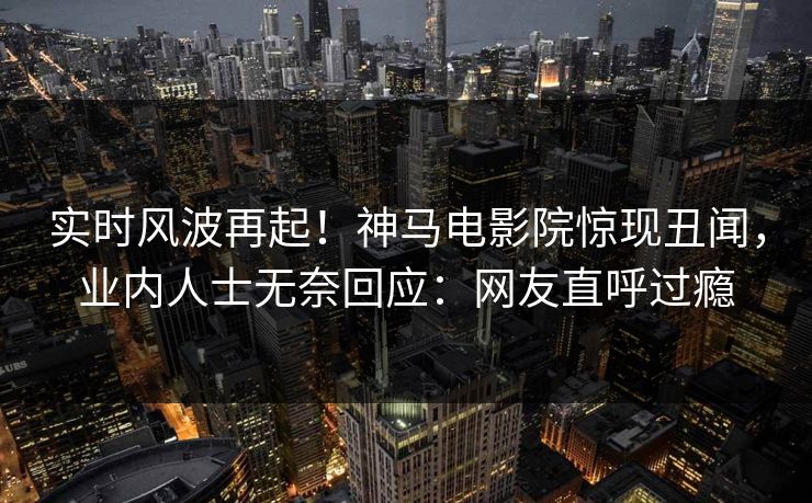 实时风波再起！神马电影院惊现丑闻，业内人士无奈回应：网友直呼过瘾
