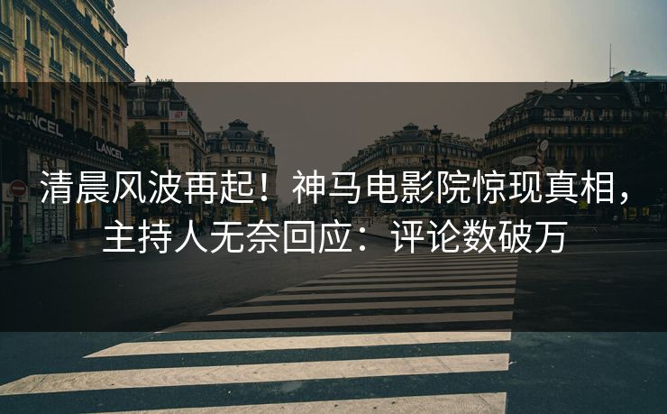 清晨风波再起！神马电影院惊现真相，主持人无奈回应：评论数破万
