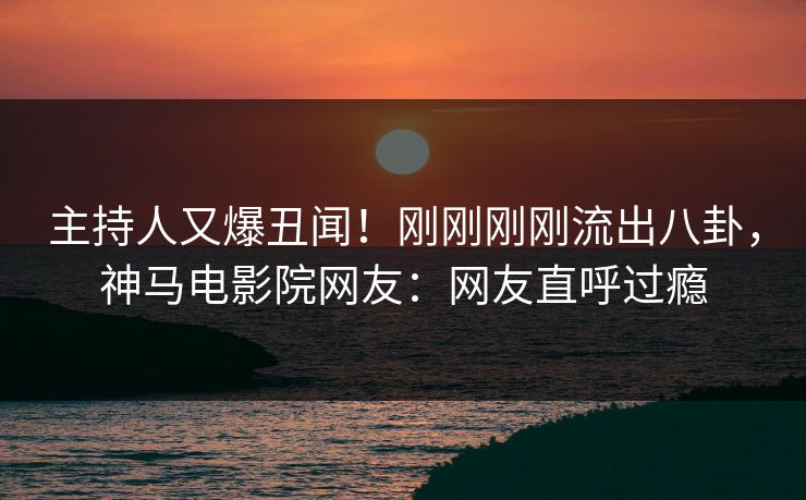 主持人又爆丑闻！刚刚刚刚流出八卦，神马电影院网友：网友直呼过瘾
