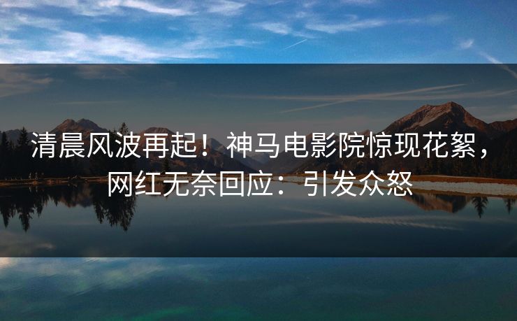 清晨风波再起！神马电影院惊现花絮，网红无奈回应：引发众怒