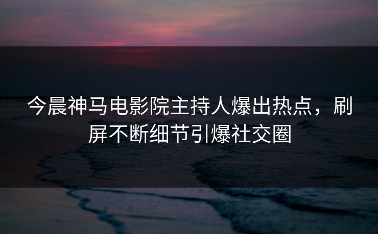 今晨神马电影院主持人爆出热点，刷屏不断细节引爆社交圈