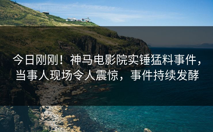 今日刚刚！神马电影院实锤猛料事件，当事人现场令人震惊，事件持续发酵