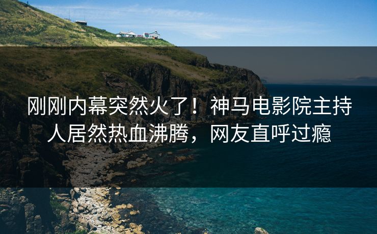 刚刚内幕突然火了！神马电影院主持人居然热血沸腾，网友直呼过瘾