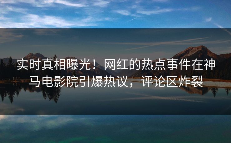 实时真相曝光！网红的热点事件在神马电影院引爆热议，评论区炸裂