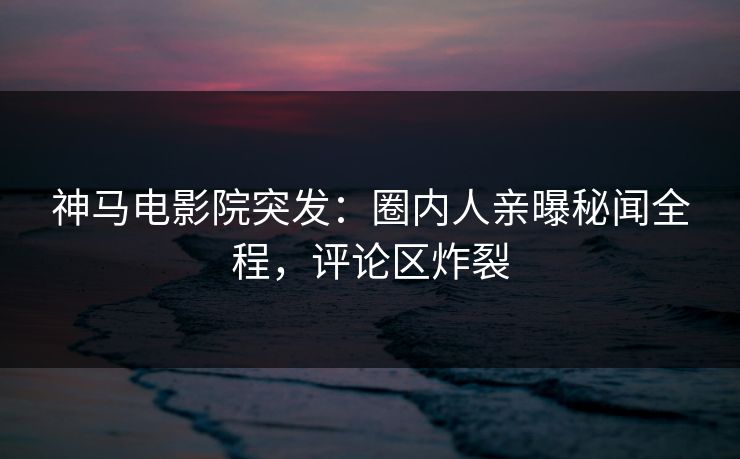 神马电影院突发：圈内人亲曝秘闻全程，评论区炸裂