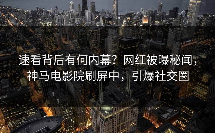速看背后有何内幕？网红被曝秘闻，神马电影院刷屏中，引爆社交圈