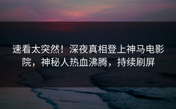 速看太突然！深夜真相登上神马电影院，神秘人热血沸腾，持续刷屏