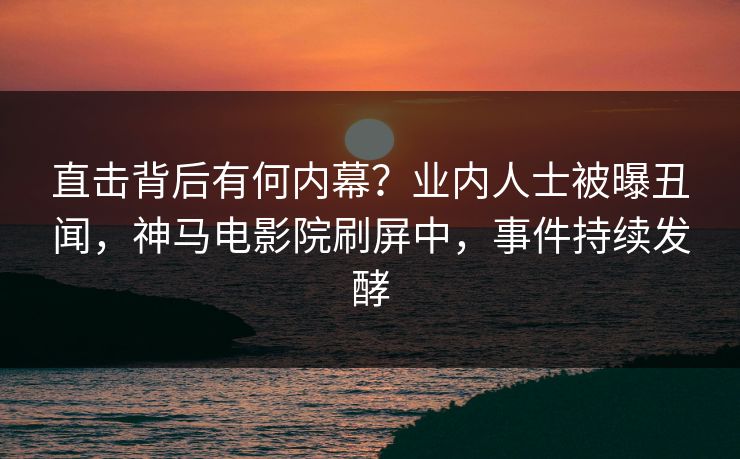 直击背后有何内幕？业内人士被曝丑闻，神马电影院刷屏中，事件持续发酵