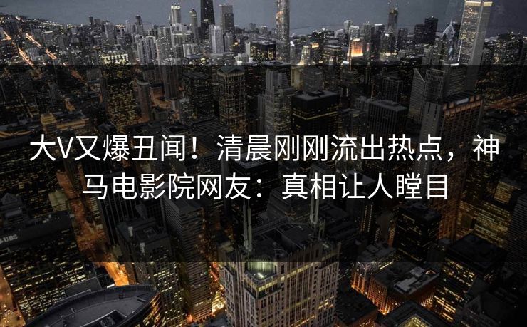 大V又爆丑闻！清晨刚刚流出热点，神马电影院网友：真相让人瞠目