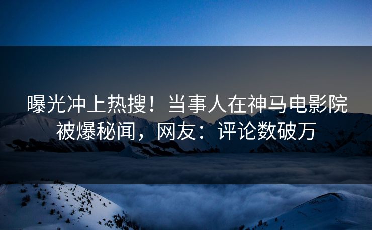 曝光冲上热搜！当事人在神马电影院被爆秘闻，网友：评论数破万