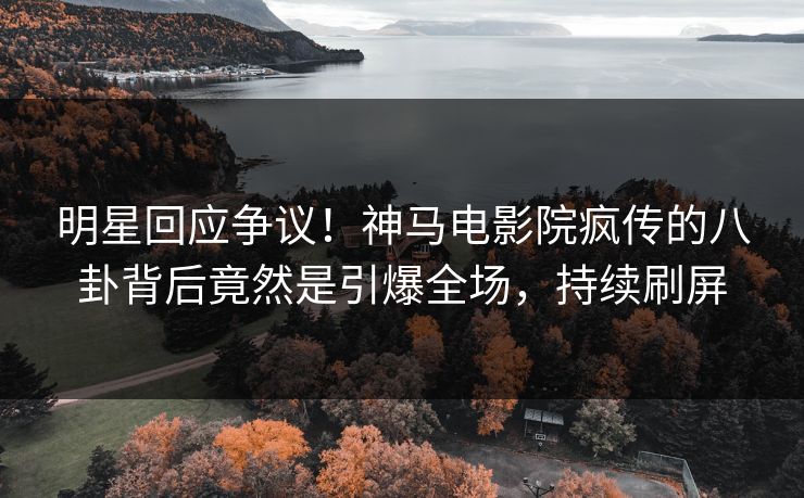 明星回应争议！神马电影院疯传的八卦背后竟然是引爆全场，持续刷屏