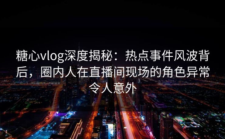 糖心vlog深度揭秘：热点事件风波背后，圈内人在直播间现场的角色异常令人意外