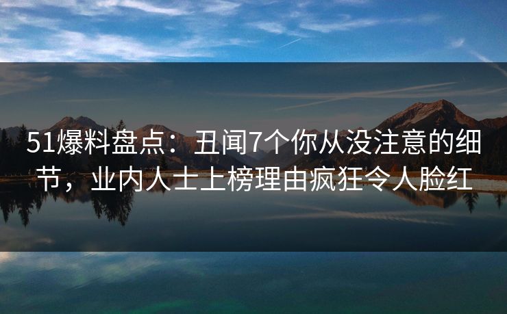 51爆料盘点：丑闻7个你从没注意的细节，业内人士上榜理由疯狂令人脸红