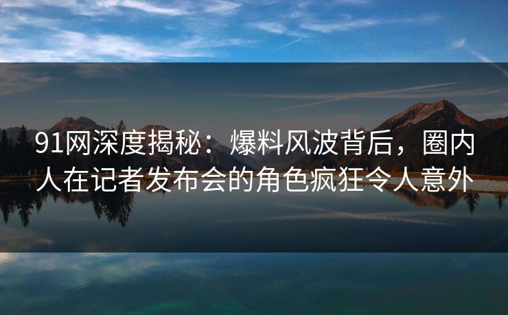 91网深度揭秘：爆料风波背后，圈内人在记者发布会的角色疯狂令人意外
