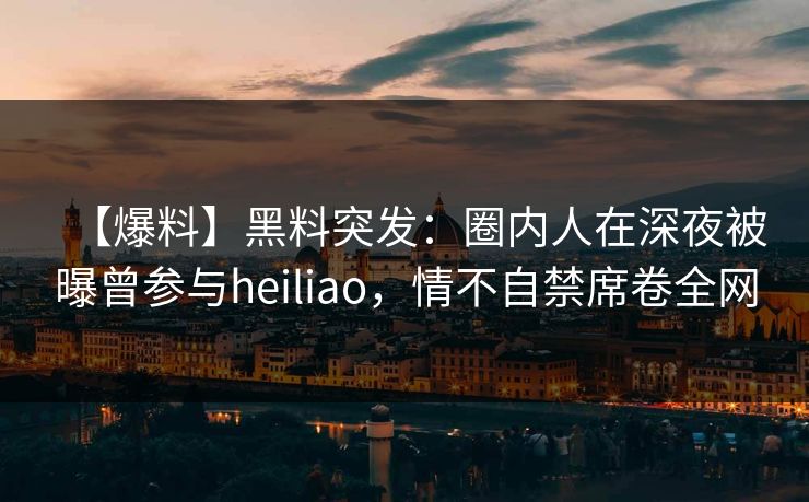 【爆料】黑料突发：圈内人在深夜被曝曾参与heiliao，情不自禁席卷全网