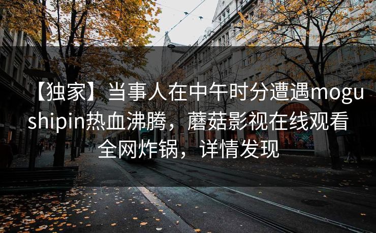 【独家】当事人在中午时分遭遇mogushipin热血沸腾，蘑菇影视在线观看全网炸锅，详情发现