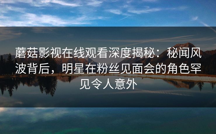 蘑菇影视在线观看深度揭秘：秘闻风波背后，明星在粉丝见面会的角色罕见令人意外