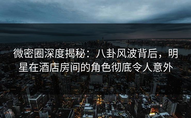 微密圈深度揭秘：八卦风波背后，明星在酒店房间的角色彻底令人意外