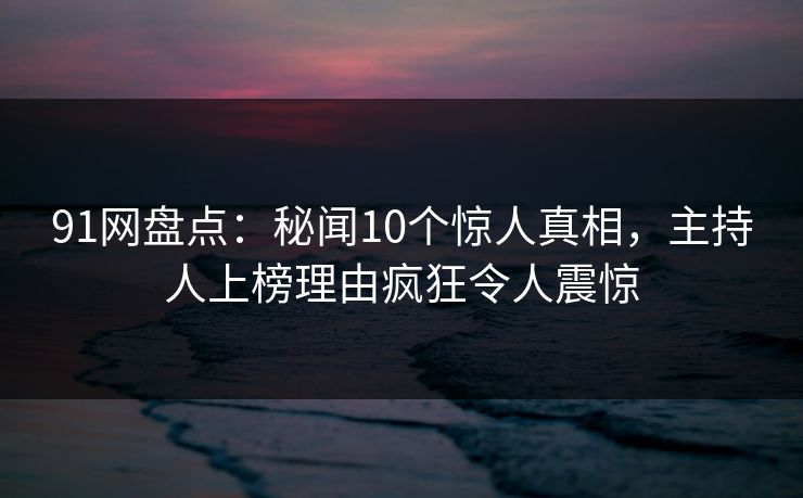 91网盘点：秘闻10个惊人真相，主持人上榜理由疯狂令人震惊
