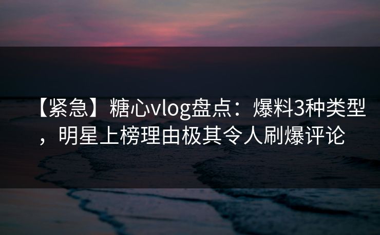 【紧急】糖心vlog盘点：爆料3种类型，明星上榜理由极其令人刷爆评论