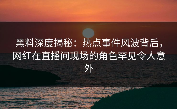 黑料深度揭秘：热点事件风波背后，网红在直播间现场的角色罕见令人意外