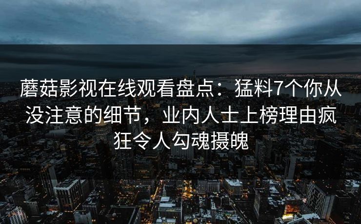 蘑菇影视在线观看盘点：猛料7个你从没注意的细节，业内人士上榜理由疯狂令人勾魂摄魄