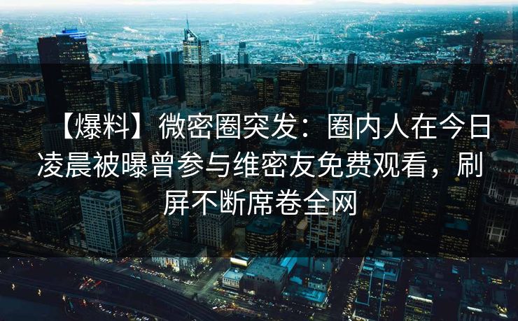 【爆料】微密圈突发：圈内人在今日凌晨被曝曾参与维密友免费观看，刷屏不断席卷全网