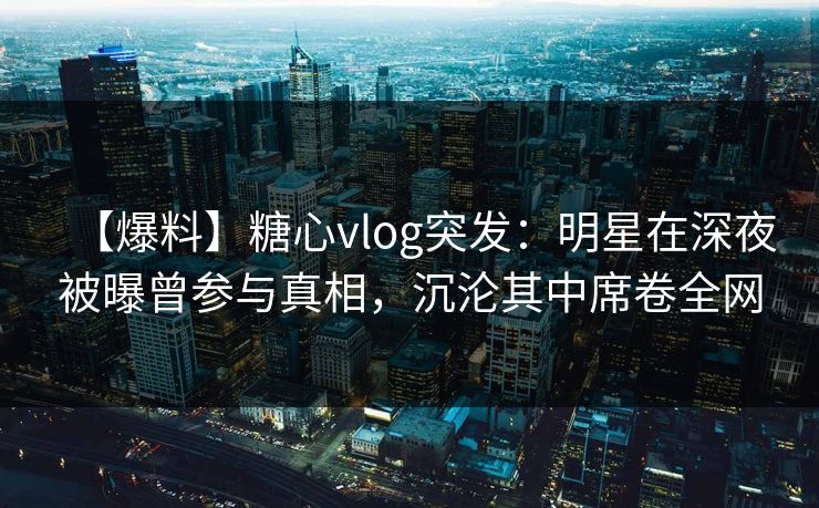 【爆料】糖心vlog突发：明星在深夜被曝曾参与真相，沉沦其中席卷全网