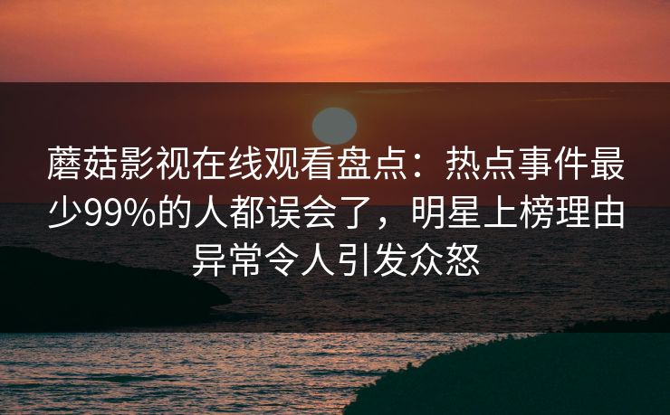 蘑菇影视在线观看盘点：热点事件最少99%的人都误会了，明星上榜理由异常令人引发众怒