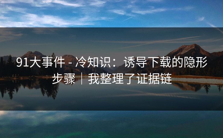 91大事件 - 冷知识：诱导下载的隐形步骤｜我整理了证据链