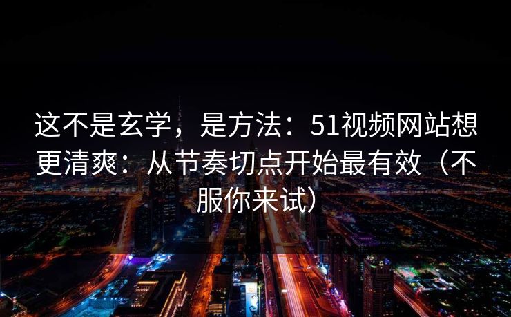 这不是玄学,是方法:51视频网站想更清爽:从节奏切点开始最有效(不服你来试) 这不是玄学,是方法:51视频网站想更清爽:从节奏切点开始最有效(不服你来试)