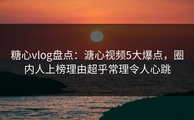 糖心vlog盘点：溏心视频5大爆点，圈内人上榜理由超乎常理令人心跳