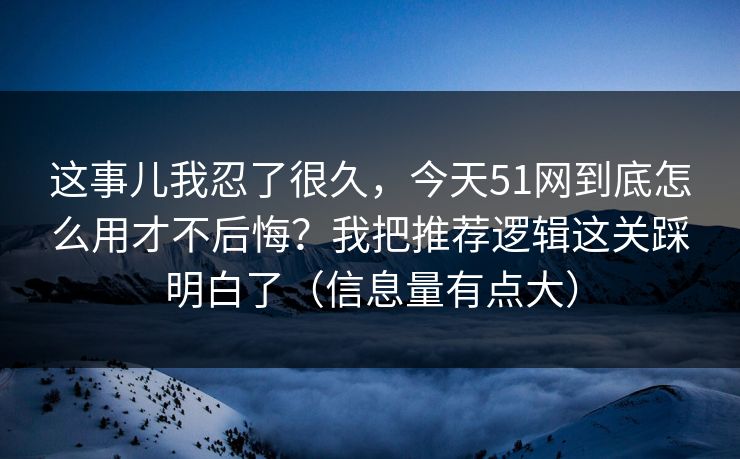 这事儿我忍了很久，今天51网到底怎么用才不后悔？我把推荐逻辑这关踩明白了（信息量有点大）