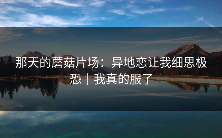 那天的蘑菇片场：异地恋让我细思极恐｜我真的服了